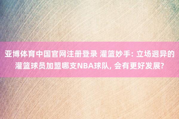 亚博体育中国官网注册登录 灌篮妙手: 立场迥异的灌篮球员加盟哪支NBA球队, 会有更好发展?