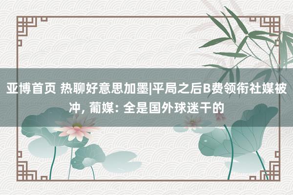 亚博首页 热聊好意思加墨|平局之后B费领衔社媒被冲, 葡媒: 全是国外球迷干的