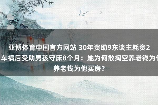 亚博体育中国官方网站 30年资助9东谈主耗资200万，车祸后受助男孩守床8个月：她为何敢掏空养老钱为他买房？