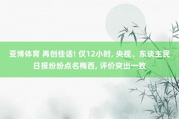 亚博体育 再创佳话! 仅12小时, 央视、东谈主民日报纷纷点名梅西, 评价突出一致