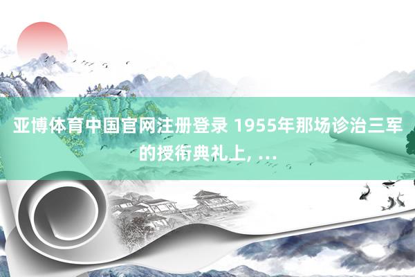 亚博体育中国官网注册登录 1955年那场诊治三军的授衔典礼上, …